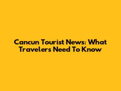 Cancun Tourist News: What Travelers Need To Know