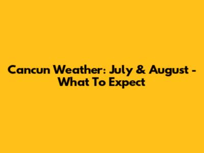 Cancun Weather: July & August - What To Expect