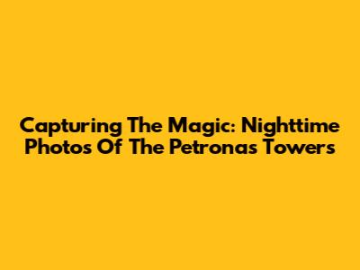 Capturing The Magic: Nighttime Photos Of The Petronas Towers