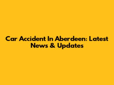 Car Accident In Aberdeen: Latest News & Updates