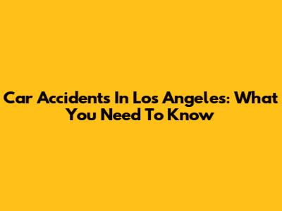 Car Accidents In Los Angeles: What You Need To Know