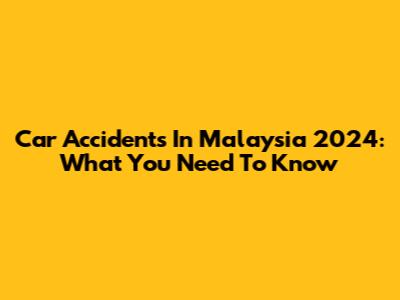 Car Accidents In Malaysia 2024: What You Need To Know