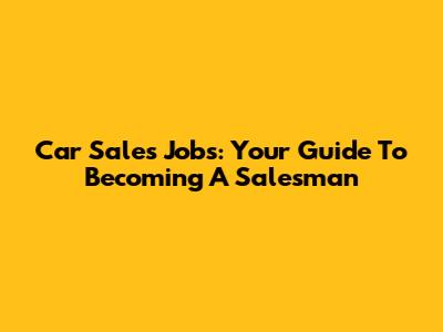 Car Sales Jobs: Your Guide To Becoming A Salesman