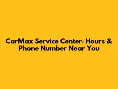 CarMax Service Center: Hours & Phone Number Near You