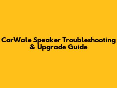 CarWale Speaker Troubleshooting & Upgrade Guide