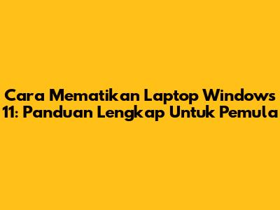Cara Mematikan Laptop Windows 11: Panduan Lengkap Untuk Pemula