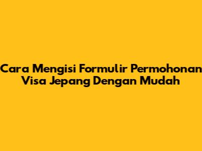 Cara Mengisi Formulir Permohonan Visa Jepang Dengan Mudah
