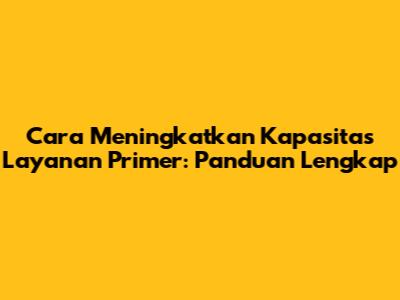 Cara Meningkatkan Kapasitas Layanan Primer: Panduan Lengkap