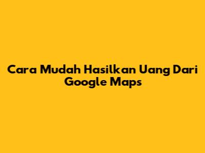 Cara Mudah Hasilkan Uang Dari Google Maps