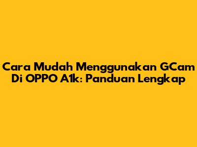 Cara Mudah Menggunakan GCam Di OPPO A1k: Panduan Lengkap