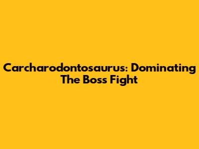 Carcharodontosaurus: Dominating The Boss Fight