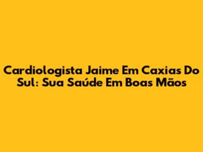 Cardiologista Jaime Em Caxias Do Sul: Sua Saúde Em Boas Mãos