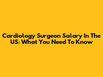 Cardiology Surgeon Salary In The US: What You Need To Know