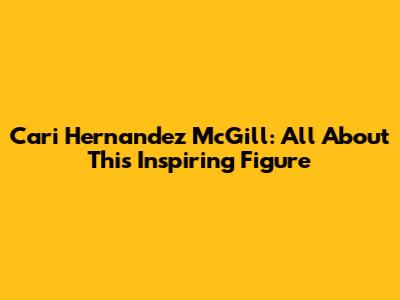 Cari Hernandez McGill: All About This Inspiring Figure