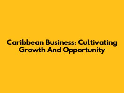 Caribbean Business: Cultivating Growth And Opportunity