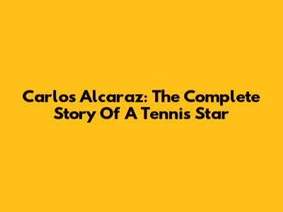 Carlos Alcaraz: The Complete Story Of A Tennis Star