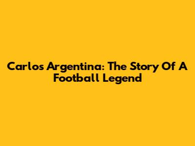 Carlos Argentina: The Story Of A Football Legend