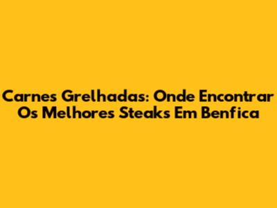 Carnes Grelhadas: Onde Encontrar Os Melhores Steaks Em Benfica