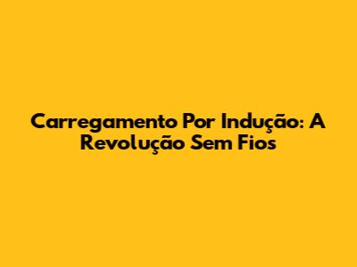Carregamento Por Indução: A Revolução Sem Fios