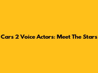 Cars 2 Voice Actors: Meet The Stars