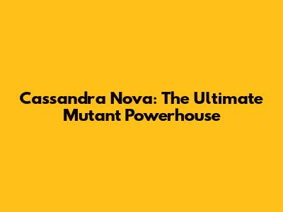 Cassandra Nova: The Ultimate Mutant Powerhouse