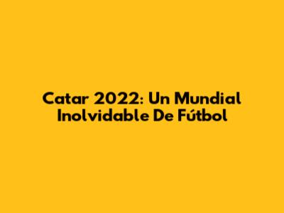 Catar 2022: Un Mundial Inolvidable De Fútbol