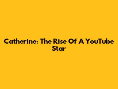 Catherine: The Rise Of A YouTube Star