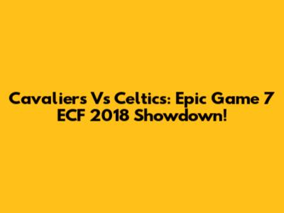 Cavaliers Vs Celtics: Epic Game 7 ECF 2018 Showdown!