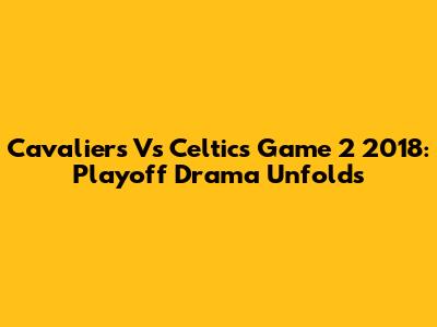 Cavaliers Vs Celtics Game 2 2018: Playoff Drama Unfolds