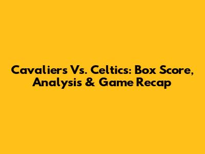 Cavaliers Vs. Celtics: Box Score, Analysis & Game Recap