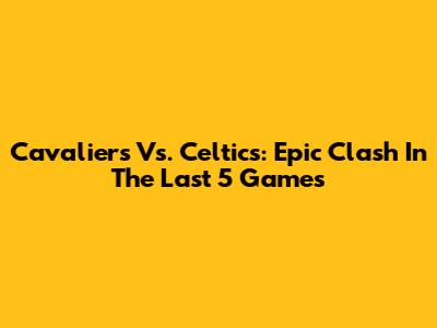 Cavaliers Vs. Celtics: Epic Clash In The Last 5 Games