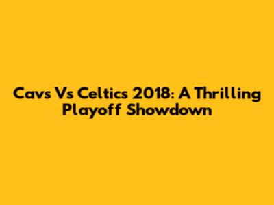 Cavs Vs Celtics 2018: A Thrilling Playoff Showdown