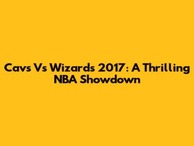 Cavs Vs Wizards 2017: A Thrilling NBA Showdown