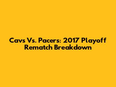 Cavs Vs. Pacers: 2017 Playoff Rematch Breakdown
