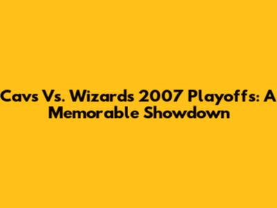 Cavs Vs. Wizards 2007 Playoffs: A Memorable Showdown