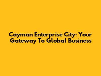 Cayman Enterprise City: Your Gateway To Global Business