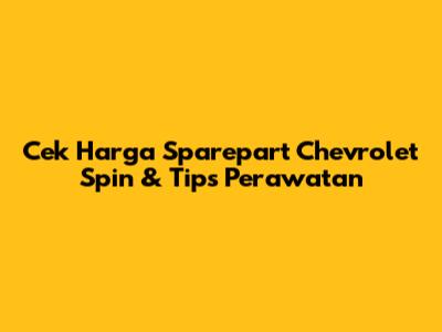 Cek Harga Sparepart Chevrolet Spin & Tips Perawatan