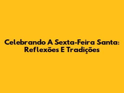 Celebrando A Sexta-Feira Santa: Reflexões E Tradições