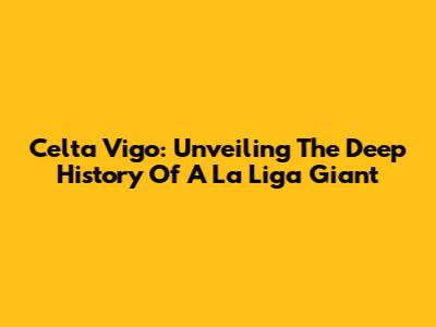 Celta Vigo: Unveiling The Deep History Of A La Liga Giant