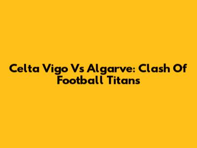 Celta Vigo Vs Algarve: Clash Of Football Titans