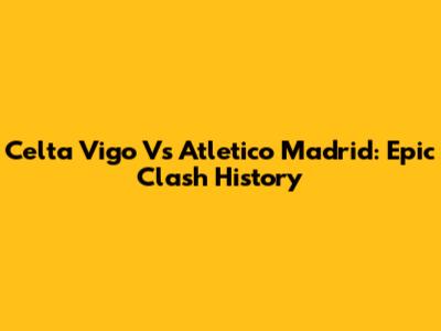 Celta Vigo Vs Atletico Madrid: Epic Clash History