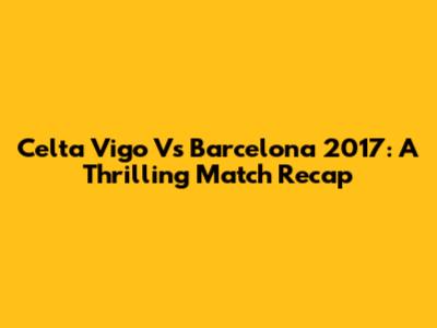 Celta Vigo Vs Barcelona 2017: A Thrilling Match Recap