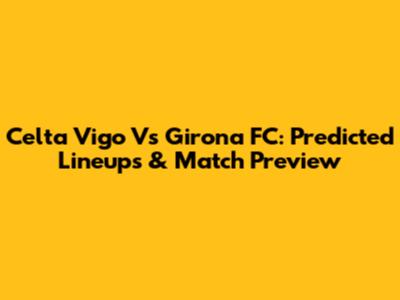Celta Vigo Vs Girona FC: Predicted Lineups & Match Preview