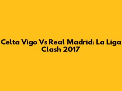 Celta Vigo Vs Real Madrid: La Liga Clash 2017