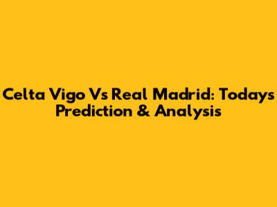 Celta Vigo Vs Real Madrid: Today's Prediction & Analysis