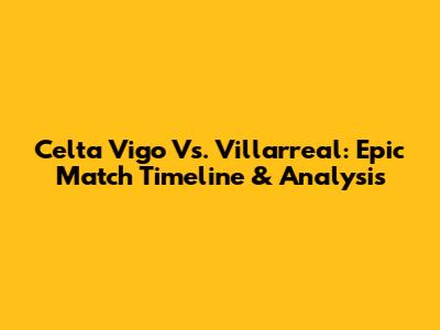 Celta Vigo Vs. Villarreal: Epic Match Timeline & Analysis
