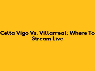 Celta Vigo Vs. Villarreal: Where To Stream Live