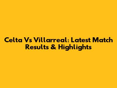 Celta Vs Villarreal: Latest Match Results & Highlights
