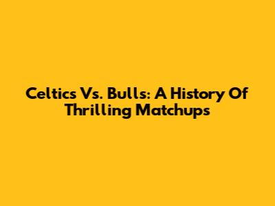 Celtics Vs. Bulls: A History Of Thrilling Matchups