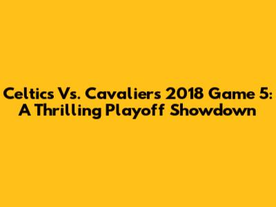 Celtics Vs. Cavaliers 2018 Game 5: A Thrilling Playoff Showdown
